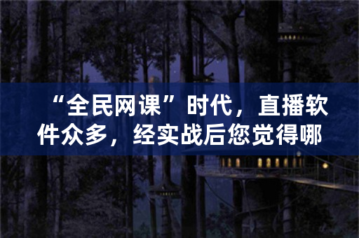 “全民网课”时代，直播软件众多，经实战后您觉得哪款软件最牛？