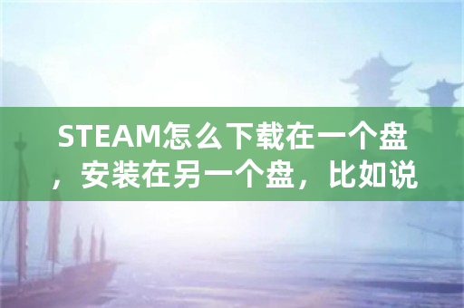 STEAM怎么下载在一个盘，安装在另一个盘，比如说，下载到D盘，安装时安装到E盘？