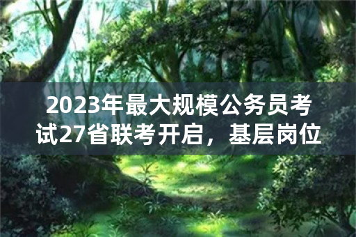 2023年最大规模公务员考试27省联考开启，基层岗位大幅扩招，今年上岸难度如何？