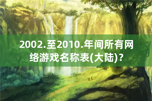 2002.至2010.年间所有网络游戏名称表(大陆)？