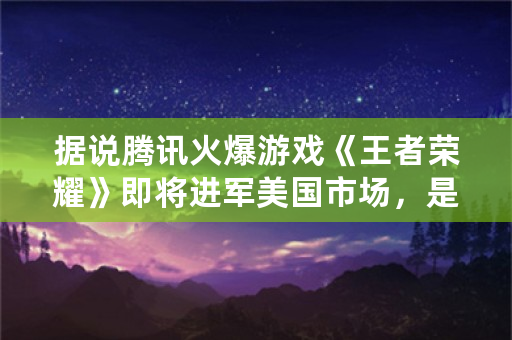 据说腾讯火爆游戏《王者荣耀》即将进军美国市场，是真的吗？