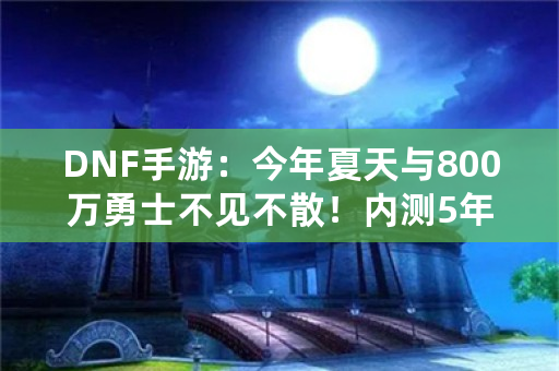 DNF手游：今年夏天与800万勇士不见不散！内测5年终于公测，你如何评价？