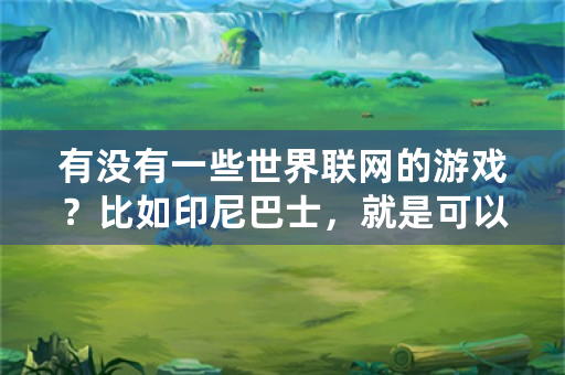 有没有一些世界联网的游戏？比如印尼巴士，就是可以连到外国人和中国人？