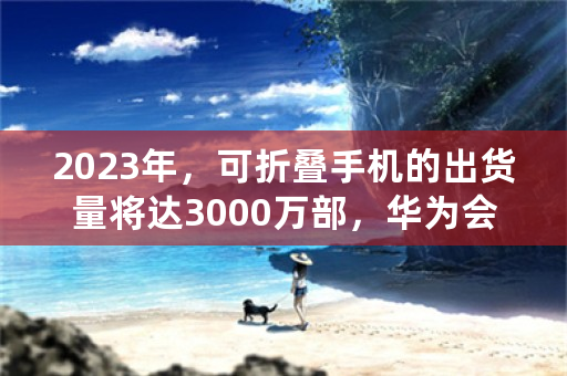 2023年，可折叠手机的出货量将达3000万部，华为会超越苹果吗？