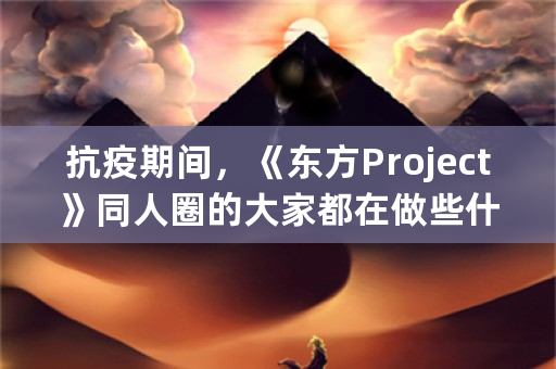 抗疫期间，《东方Project》同人圈的大家都在做些什么，接下来有何打算？