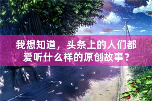 我想知道，头条上的人们都爱听什么样的原创故事？