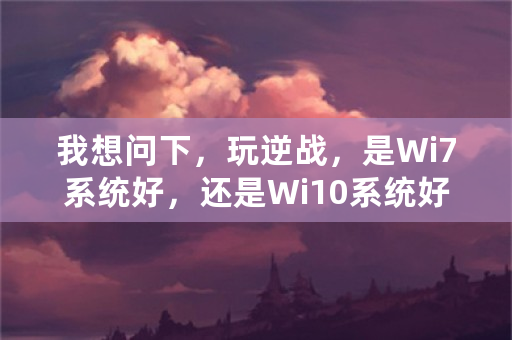 我想问下，玩逆战，是Wi7系统好，还是Wi10系统好，我现在是Wi10，房间进入游戏卡无响应又是什么情况？