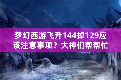 梦幻西游飞升144掉129应该注意事项？大神们帮帮忙？