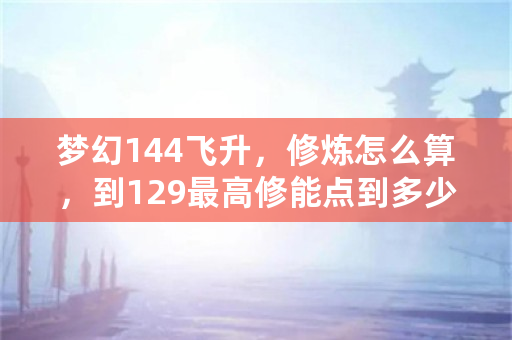 梦幻144飞升，修炼怎么算，到129最高修能点到多少。不要**的？