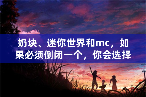 奶块、迷你世界和mc，如果必须倒闭一个，你会选择哪个？