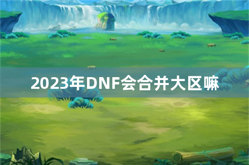 2023年DNF会合并大区嘛