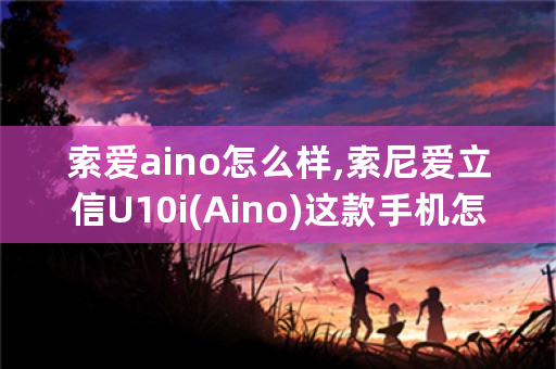 索爱aino怎么样,索尼爱立信U10i(Aino)这款手机怎么样？