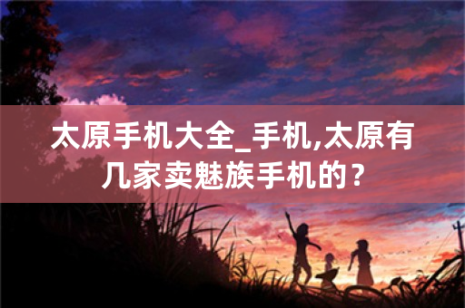 太原手机大全_手机,太原有几家卖魅族手机的？