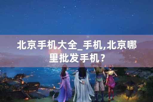 北京手机大全_手机,北京哪里批发手机？