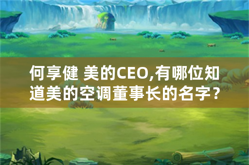 何享健 美的CEO,有哪位知道美的空调董事长的名字？