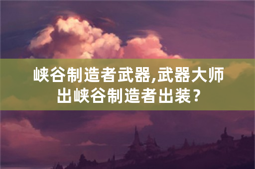 峡谷制造者武器,武器**出峡谷制造者出装？