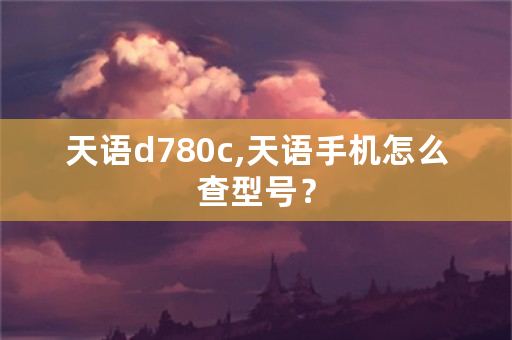 天语d780c,天语手机怎么查型号？