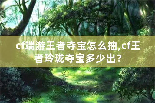 cf端游王者夺宝怎么抽,cf王者玲珑夺宝多少出？