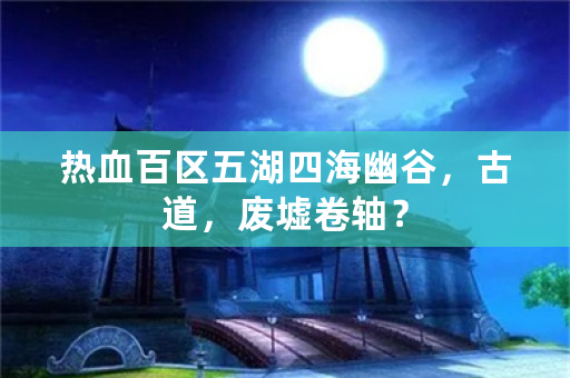 热血百区五湖四海幽谷，古道，废墟卷轴？