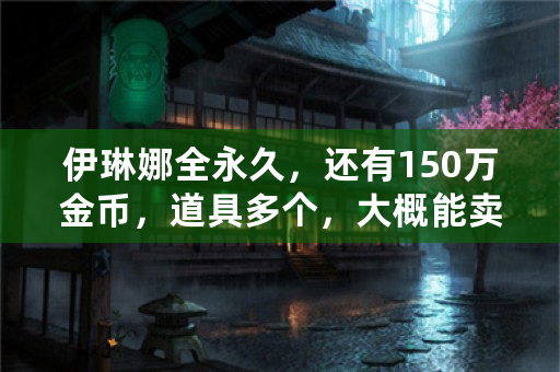 伊琳娜全永久，还有150万金币，道具多个，大概能卖多少钱？