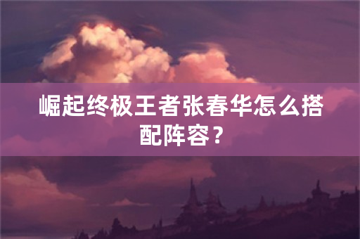 崛起终极王者张春华怎么搭配阵容？