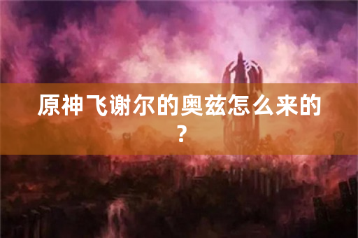 原神飞谢尔的奥兹怎么来的？