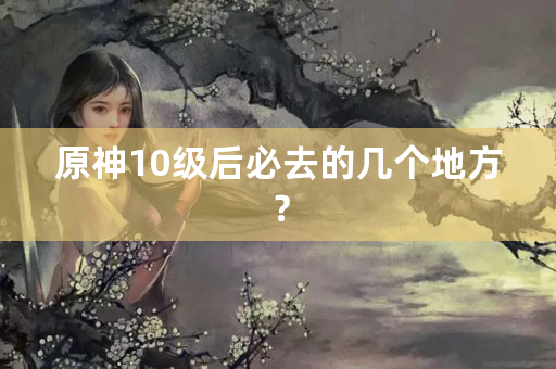 原神10级后必去的几个地方？