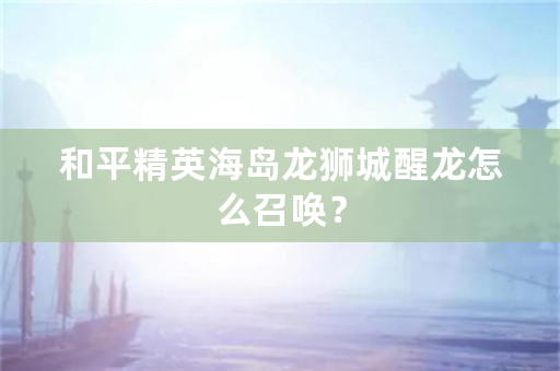 和平精英海岛龙狮城醒龙怎么召唤？