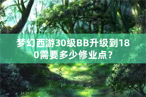 梦幻西游30级BB升级到180需要多少修业点？