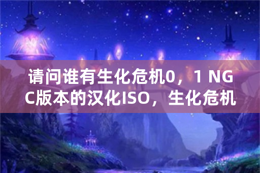 请问谁有生化危机0，1 NGC版本的汉化ISO，生化危机2，3有复刻么？有中文么？