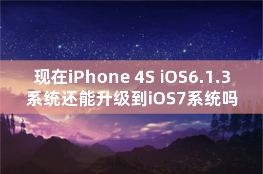 现在iPhone 4S iOS6.1.3系统还能升级到iOS7系统吗？怎么升级？