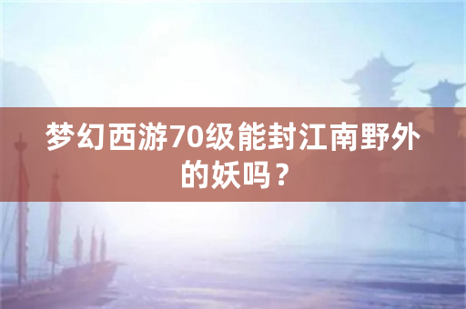 梦幻西游70级能封江南野外的妖吗？