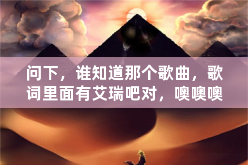 问下，谁知道那个歌曲，歌词里面有艾瑞吧对，噢噢噢噢？