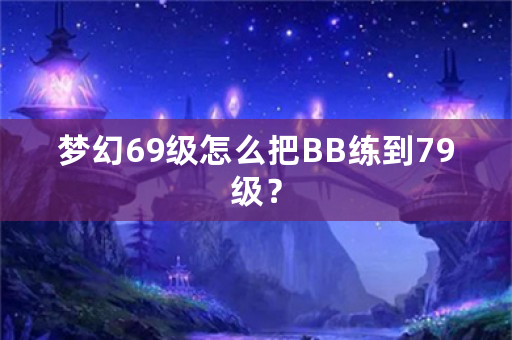 梦幻69级怎么把BB练到79级？