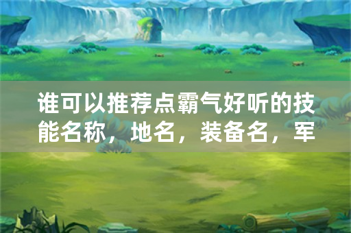 谁可以推荐点霸气好听的技能名称，地名，装备名，军队名，人名等。本人想写玄幻小说求各位大神帮忙？