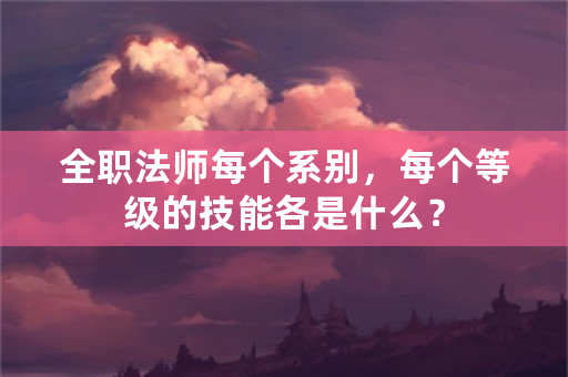 全职法师每个系别，每个等级的技能各是什么？