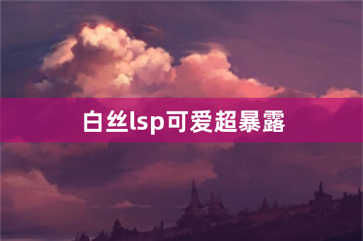 白丝lsp可爱超暴露