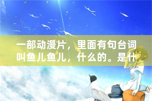 一部动漫片，里面有句台词叫鱼儿鱼儿，什么的。是什么？整句完整的是什么？