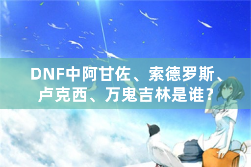 DNF中阿甘佐、索德罗斯、卢克西、万鬼吉林是谁？