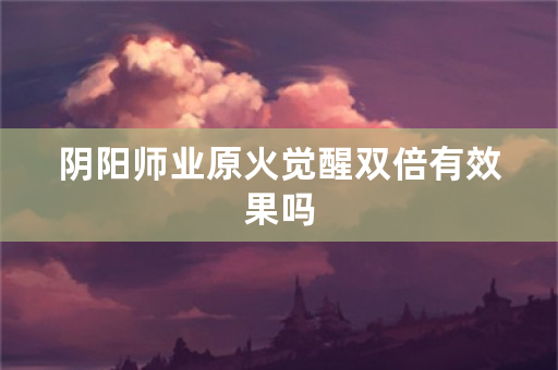 阴阳师业原火觉醒双倍有效果吗