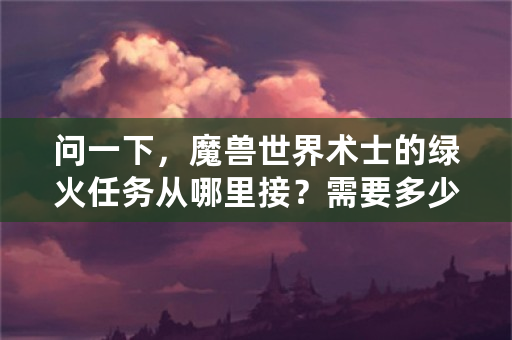 问一下，魔兽世界术士的绿火任务从哪里接？需要多少级？是单人任务还是团队任务？难不难？我们5个人一起？