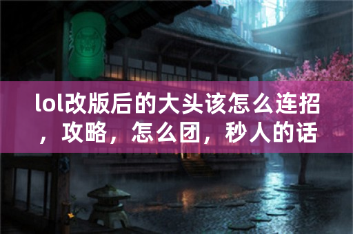 lol改版后的大头该怎么连招，攻略，怎么团，秒人的话怎么操作，大神求指点？