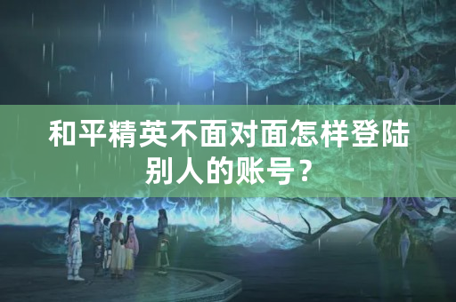 和平精英不面对面怎样登陆别人的账号？