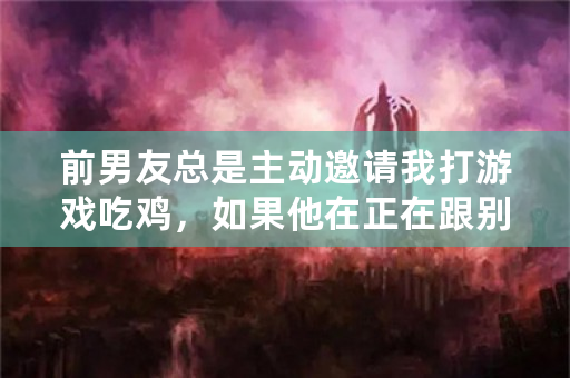 前男友总是主动邀请我打游戏吃鸡，如果他在正在跟别人四排，他会退出来，拉我跟他一起打，啥意思？