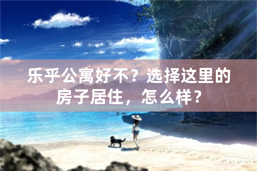 乐乎公寓好不？选择这里的房子居住，怎么样？