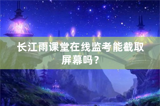 长江雨课堂在线监考能截取屏幕吗？