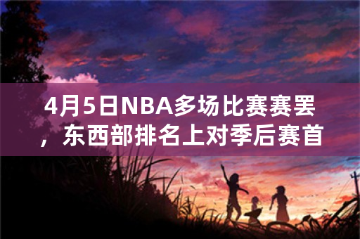 4月5日NBA多场比赛赛罢，东西部排名上对季后赛首轮对阵有哪些变化？