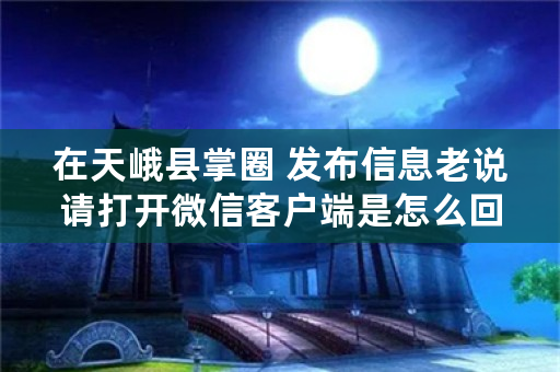 在天峨县掌圈 发布信息老说请打开微信客户端是怎么回事？