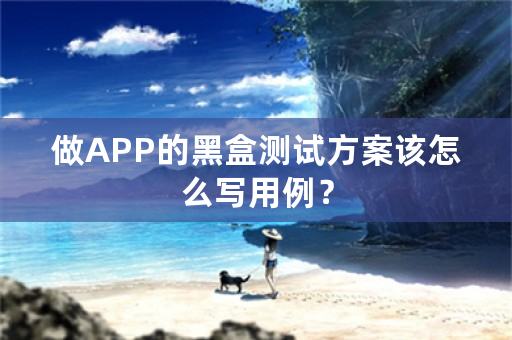 做APP的黑盒测试方案该怎么写用例？