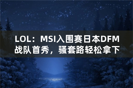 LOL：MSI入围赛日本DFM战队首秀，骚套路轻松拿下比赛，如何评价？